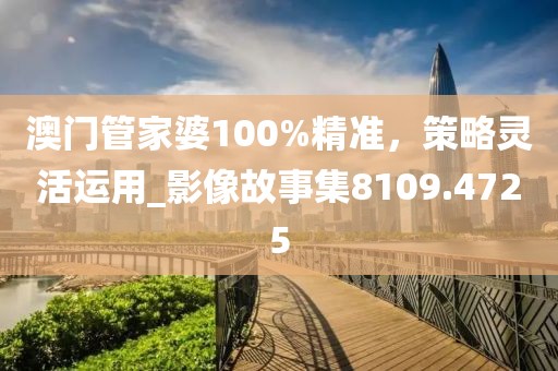 澳门管家婆100%精准，策略灵活运用_影像故事集8109.4725