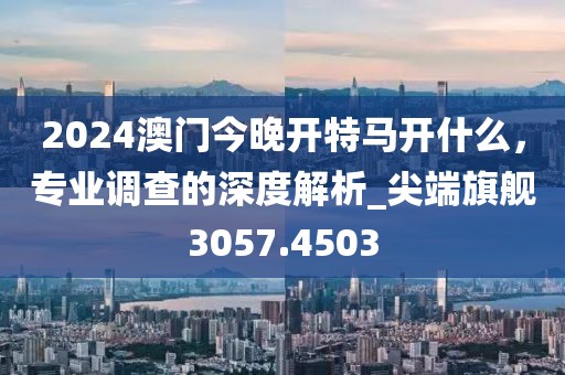 2024澳门今晚开特马开什么，专业调查的深度解析_尖端旗舰3057.4503