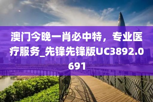 澳门今晚一肖必中特，专业医疗服务_先锋先锋版UC3892.0691