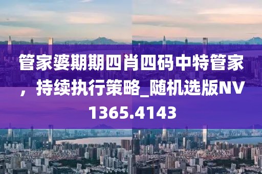 管家婆期期四肖四码中特管家，持续执行策略_随机选版NV1365.4143