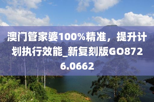 澳门管家婆100%精准，提升计划执行效能_新复刻版GO8726.0662