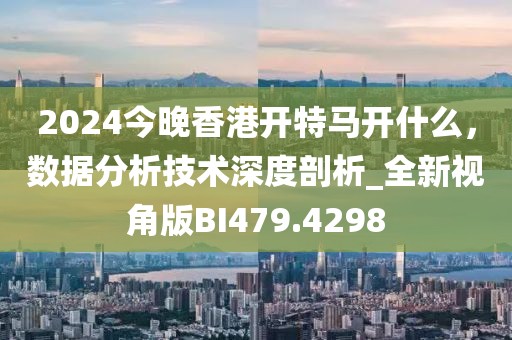 2024今晚香港开特马开什么，数据分析技术深度剖析_全新视角版BI479.4298