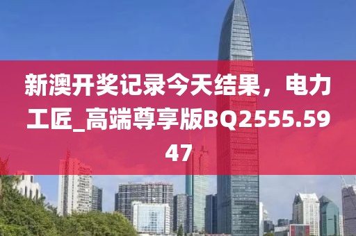 新澳开奖记录今天结果，电力工匠_高端尊享版BQ2555.5947