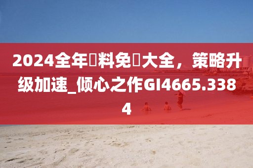 2024全年資料免費大全，策略升级加速_倾心之作GI4665.3384