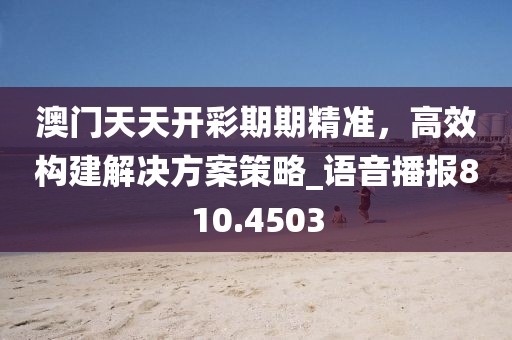 澳门天天开彩期期精准，高效构建解决方案策略_语音播报810.4503