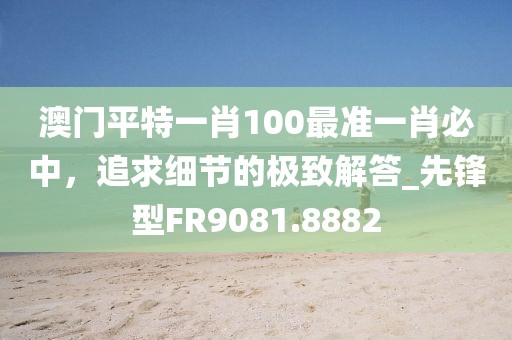 澳门平特一肖100最准一肖必中，追求细节的极致解答_先锋型FR9081.8882