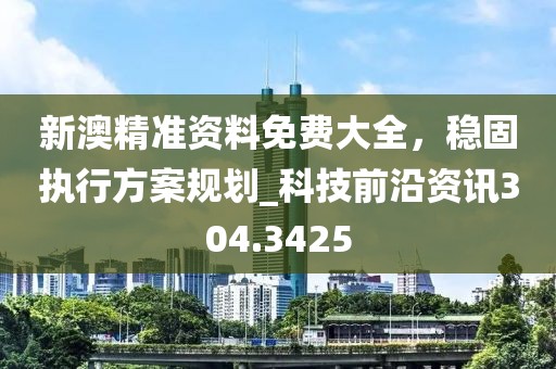 新澳精准资料免费大全，稳固执行方案规划_科技前沿资讯304.3425
