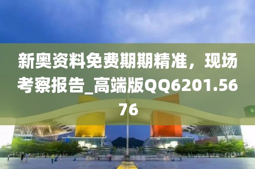 新奥资料免费期期精准，现场考察报告_高端版QQ6201.5676