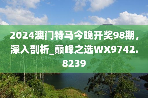 2024澳门特马今晚开奖98期，深入剖析_巅峰之选WX9742.8239