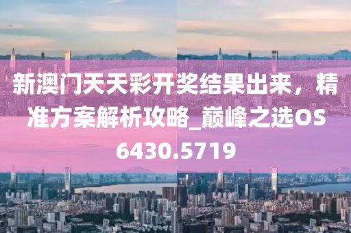 新澳门天天彩开奖结果出来，精准方案解析攻略_巅峰之选OS6430.5719