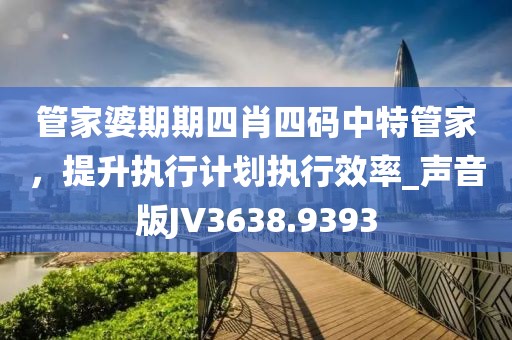 管家婆期期四肖四码中特管家，提升执行计划执行效率_声音版JV3638.9393