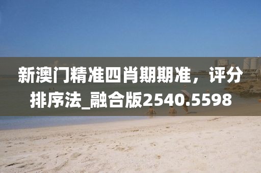 新澳门精准四肖期期准，评分排序法_融合版2540.5598