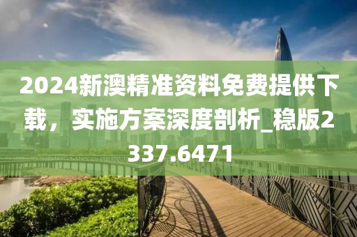 2024新澳精准资料免费提供下载，实施方案深度剖析_稳版2337.6471