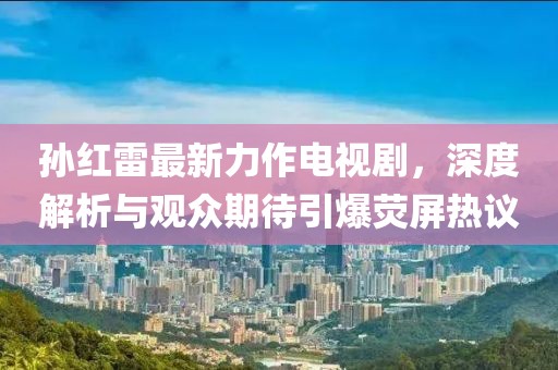孙红雷最新力作电视剧，深度解析与观众期待引爆荧屏热议