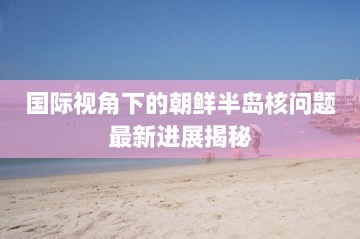 国际视角下的朝鲜半岛核问题最新进展揭秘