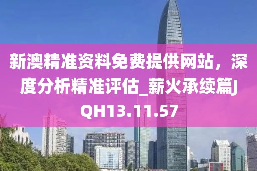 新澳精准资料免费提供网站，深度分析精准评估_薪火承续篇JQH13.11.57