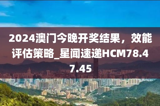 2024澳门今晚开奖结果，效能评估策略_星闻速递HCM78.47.45