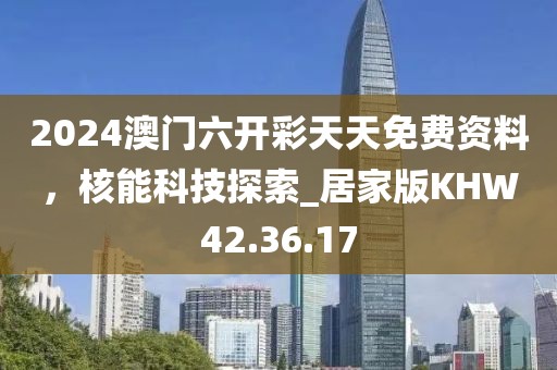 2024澳门六开彩天天免费资料，核能科技探索_居家版KHW42.36.17