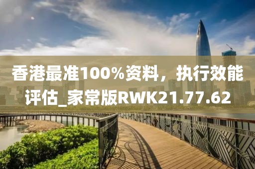 香港最准100%资料，执行效能评估_家常版RWK21.77.62
