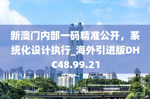 新澳门内部一码精准公开，系统化设计执行_海外引进版DHC48.99.21