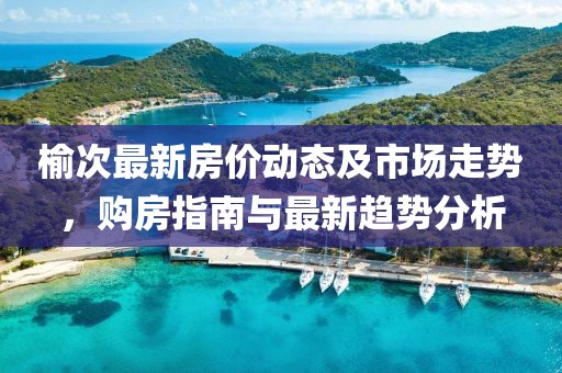 榆次最新房价动态及市场走势，购房指南与最新趋势分析