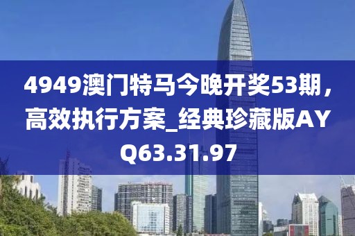 4949澳门特马今晚开奖53期，高效执行方案_经典珍藏版AYQ63.31.97