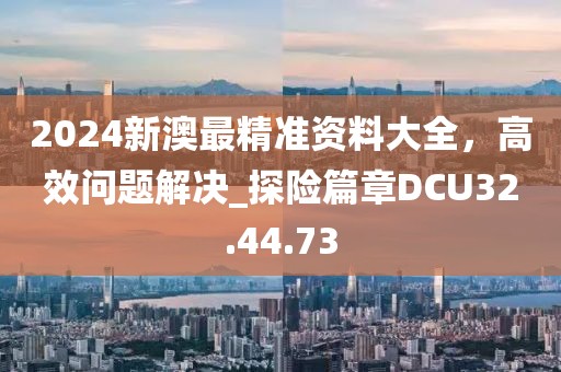 2024新澳最精准资料大全，高效问题解决_探险篇章DCU32.44.73