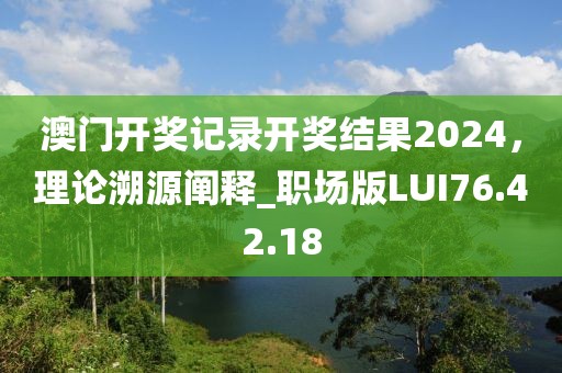 澳门开奖记录开奖结果2024，理论溯源阐释_职场版LUI76.42.18