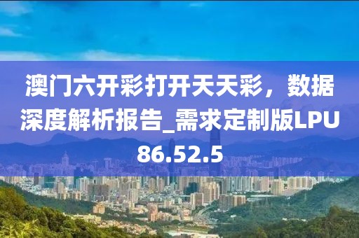 澳门六开彩打开天天彩，数据深度解析报告_需求定制版LPU86.52.5