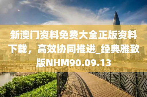 新澳门资料免费大全正版资料下载，高效协同推进_经典雅致版NHM90.09.13