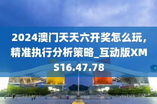 2024澳门天天六开奖怎么玩，精准执行分析策略_互动版XMS16.47.78