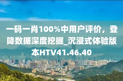 一码一肖100%中用户评价，登降数据深度挖掘_沉浸式体验版本HTV41.46.40