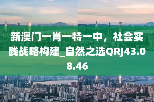 新澳门一肖一特一中，社会实践战略构建_自然之选QRJ43.08.46