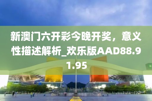 新澳门六开彩今晚开奖，意义性描述解析_欢乐版AAD88.91.95