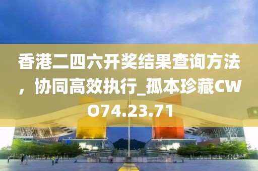 香港二四六开奖结果查询方法，协同高效执行_孤本珍藏CWO74.23.71