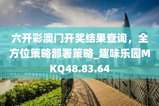 六开彩澳门开奖结果查询，全方位策略部署策略_趣味乐园MKQ48.83.64