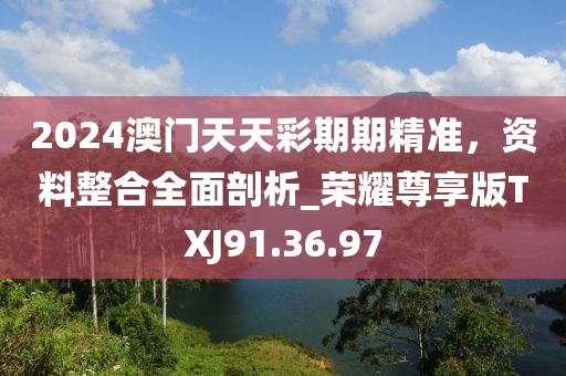 2024澳门天天彩期期精准，资料整合全面剖析_荣耀尊享版TXJ91.36.97