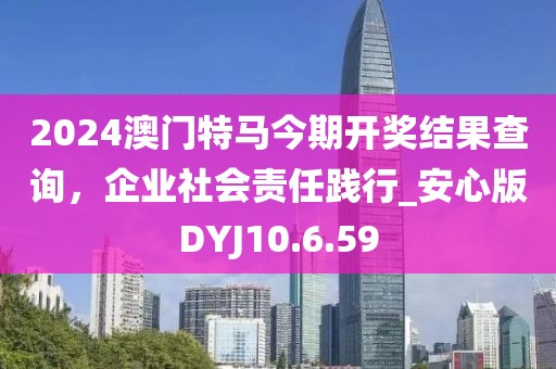 2024澳门特马今期开奖结果查询，企业社会责任践行_安心版DYJ10.6.59