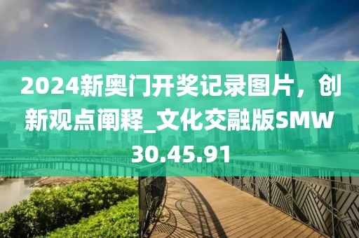 2024新奥门开奖记录图片，创新观点阐释_文化交融版SMW30.45.91