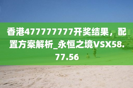 香港477777777开奖结果，配置方案解析_永恒之境VSX58.77.56