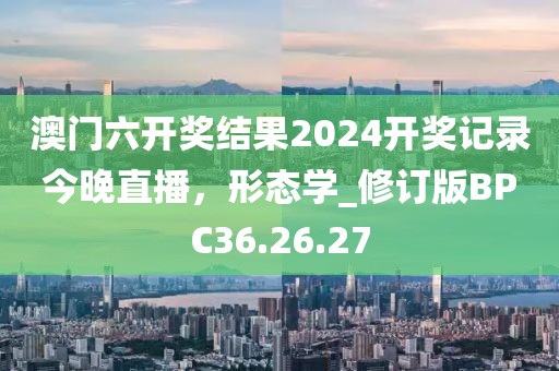 澳门六开奖结果2024开奖记录今晚直播，形态学_修订版BPC36.26.27
