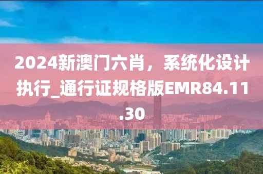 2024新澳门六肖，系统化设计执行_通行证规格版EMR84.11.30