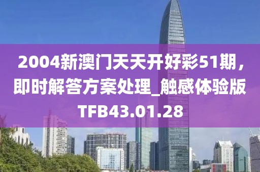 2004新澳门天天开好彩51期，即时解答方案处理_触感体验版TFB43.01.28