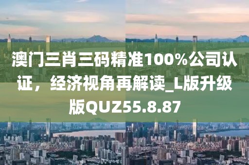 澳门三肖三码精准100%公司认证，经济视角再解读_L版升级版QUZ55.8.87