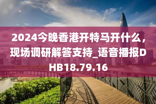 2024今晚香港开特马开什么，现场调研解答支持_语音播报DHB18.79.16