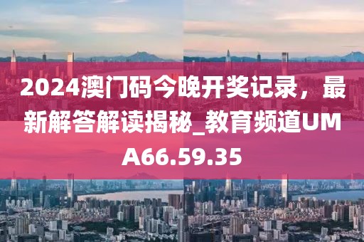 2024澳门码今晚开奖记录，最新解答解读揭秘_教育频道UMA66.59.35