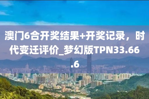 澳门6合开奖结果+开奖记录，时代变迁评价_梦幻版TPN33.66.6
