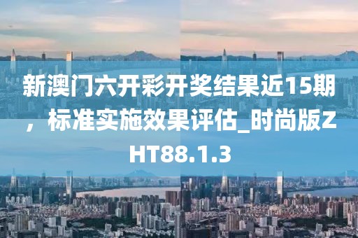 新澳门六开彩开奖结果近15期，标准实施效果评估_时尚版ZHT88.1.3