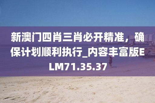 新澳门四肖三肖必开精准，确保计划顺利执行_内容丰富版ELM71.35.37