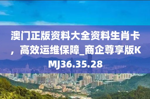 澳门正版资料大全资料生肖卡，高效运维保障_商企尊享版KMJ36.35.28